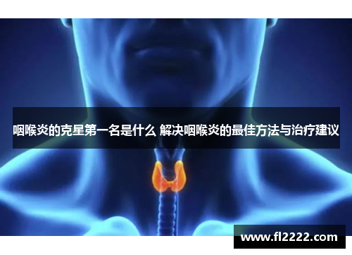 咽喉炎的克星第一名是什么 解决咽喉炎的最佳方法与治疗建议