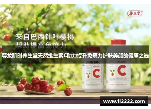 尊龙凯时养生堂天然维生素C助力提升免疫力护肤美颜的健康之选